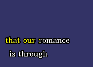 that our romance

is through