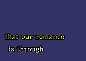 that our romance

is through