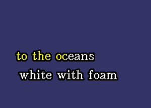 to the oceans

White with foam