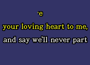 'e

your loving heart to me,

and say we,ll never part