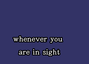 whenever you

are in sight