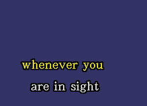 whenever you

are in sight