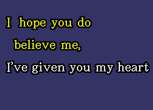 I hope you do

believe me,

Fve given you my heart