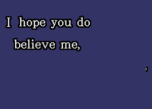 I hope you do

believe me,