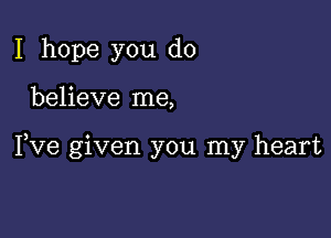 I hope you do

believe me,

Fve given you my heart