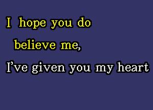 I hope you do

believe me,

Fve given you my heart