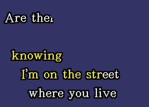 Are thel

knowing

Fm on the street

where you live