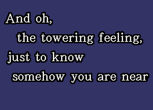 And oh,
the towering feeling,

just to know

somehow you are near