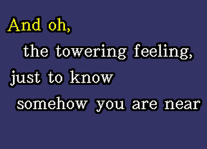 And oh,
the towering feeling,

just to know

somehow you are near