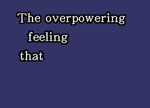 The overpowering

feeling
that