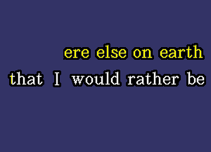 ere else on earth

that I would rather be