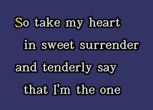 So take my heart

in sweet surrender
and tenderly say

that Fm the one