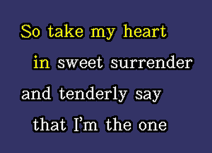 So take my heart

in sweet surrender
and tenderly say

that Fm the one