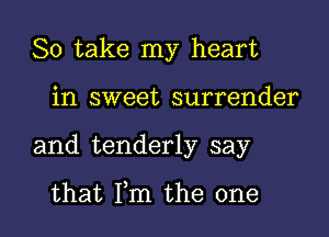 So take my heart

in sweet surrender
and tenderly say

that Fm the one