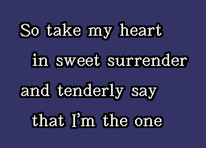 So take my heart

in sweet surrender
and tenderly say

that Fm the one