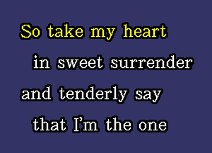 So take my heart

in sweet surrender
and tenderly say

that Fm the one