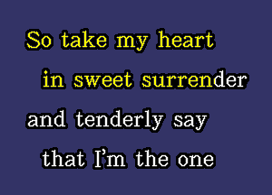 So take my heart

in sweet surrender
and tenderly say

that Fm the one