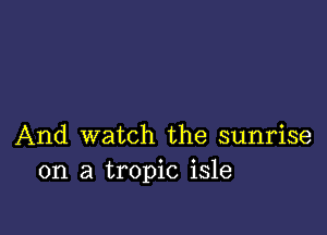 And watch the sunrise
on a tropic isle