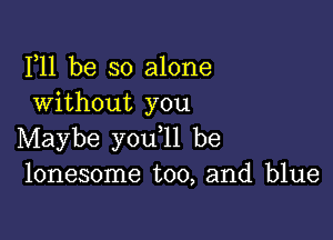 F11 be so alone
Without you

Maybe you ll be
lonesome too, and blue