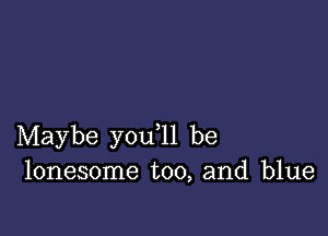 Maybe you ll be
lonesome too, and blue