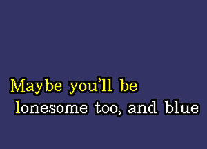 Maybe you ll be
lonesome too, and blue