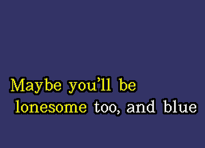 Maybe you ll be
lonesome too, and blue