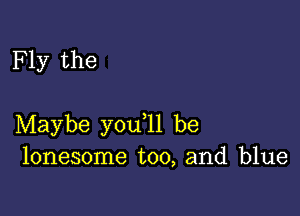 F ly the

Maybe you ll be
lonesome too, and blue