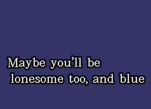 Maybe you ll be
lonesome too, and blue