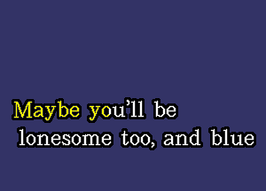 Maybe you ll be
lonesome too, and blue