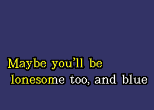 Maybe you ll be
lonesome too, and blue