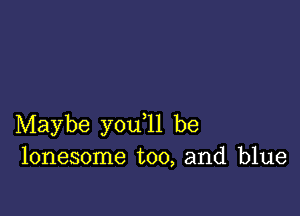 Maybe you ll be
lonesome too, and blue