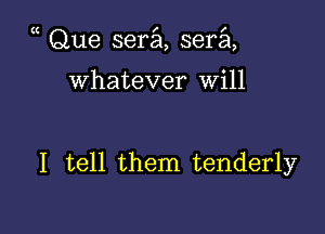 Que sera, sera,

Whatever will

I tell them tenderly