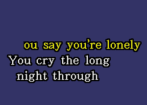 ou say youTe lonely

You cry the long
night through