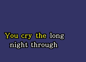 You cry the long
night through