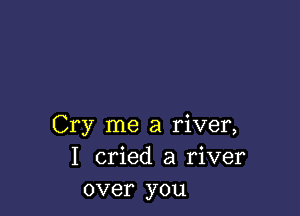 Cry me a river,
I cried a river
over you