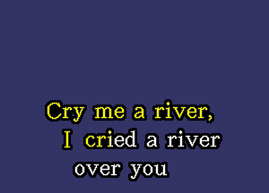 Cry me a river,
I cried a river
over you