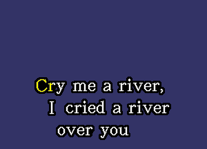 Cry me a river,
I cried a river
over you