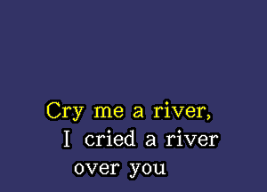 Cry me a river,
I cried a river
over you