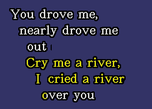 You drove me,

nearly drove me
out

Cry me a river,
I cried a river
over you