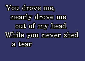 You drove me,
nearly drove me
out of my head

While you never Shed
a tear