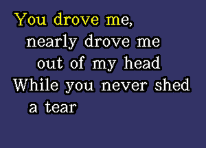 You drove me,
nearly drove me
out of my head

While you never Shed
a tear