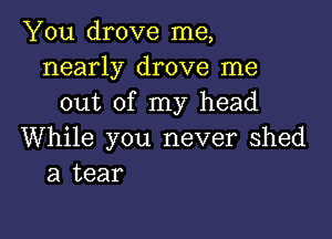 You drove me,
nearly drove me
out of my head

While you never Shed
a tear