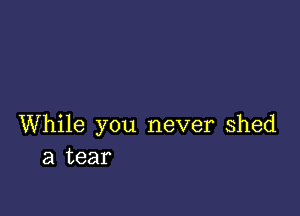 While you never Shed
a tear