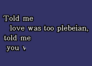 Told me
love was too plebeian,

told me
you V-