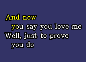 And now
you say you love me

Well, just to prove
you do