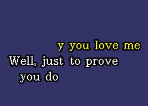 y you love me

Well, just to prove
you do