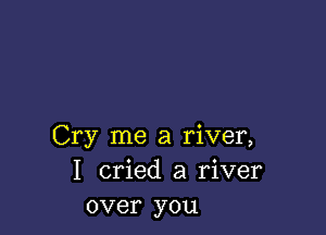 Cry me a river,
I cried a river
over you