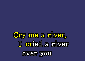 Cry me a river,
I cried a river
over you