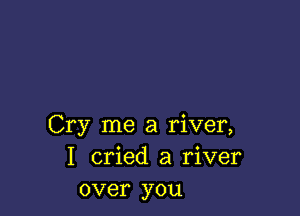 Cry me a river,
I cried a river
over you