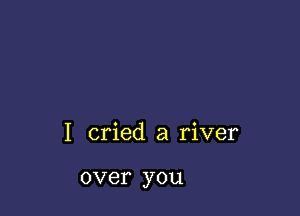 I cried a river

over you